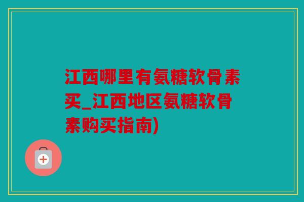 江西哪里有氨糖软骨素买_江西地区氨糖软骨素购买指南)