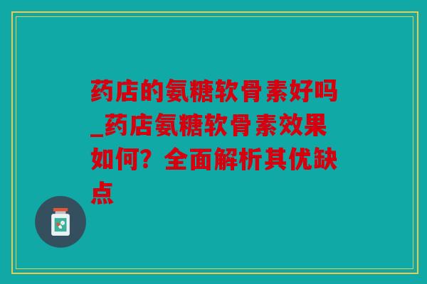 药店的氨糖软骨素好吗_药店氨糖软骨素效果如何？全面解析其优缺点