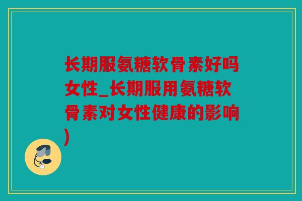 长期服氨糖软骨素好吗女性_长期服用氨糖软骨素对女性健康的影响)