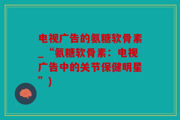 电视广告的氨糖软骨素_“氨糖软骨素：电视广告中的关节保健明星”)