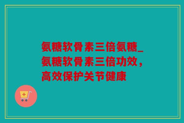 氨糖软骨素三倍氨糖_氨糖软骨素三倍功效，高效保护关节健康