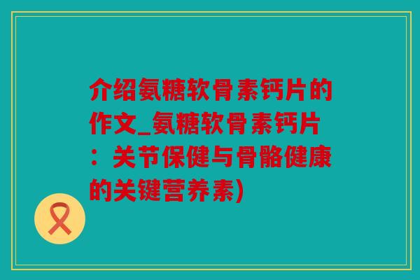 介绍氨糖软骨素钙片的作文_氨糖软骨素钙片：关节保健与骨骼健康的关键营养素)