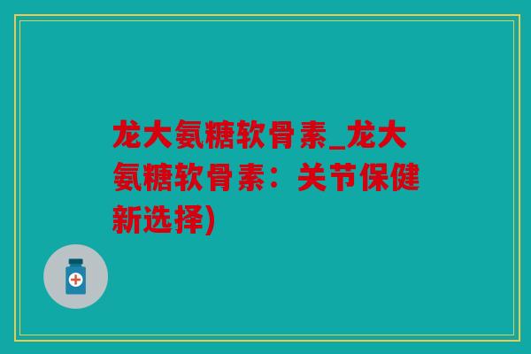 龙大氨糖软骨素_龙大氨糖软骨素：关节保健新选择)