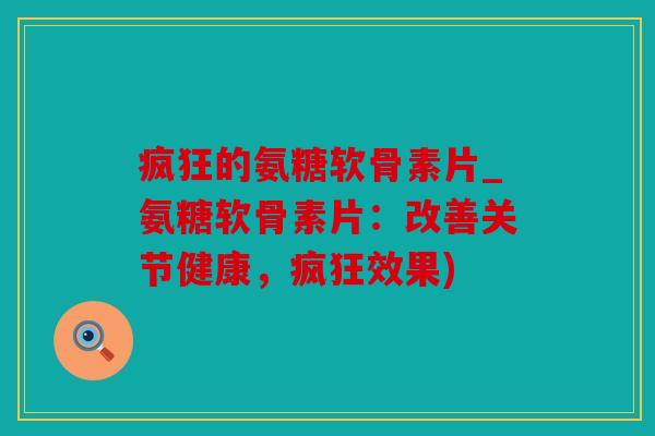 疯狂的氨糖软骨素片_氨糖软骨素片:改善关节健康,疯狂效果) 疯狂的氨糖软骨素片_氨糖软骨素片:改善关节健康,疯狂效果)