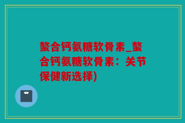 螯合钙氨糖软骨素_螯合钙氨糖软骨素：关节保健新选择)
