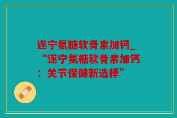 遂宁氨糖软骨素加钙_“遂宁氨糖软骨素加钙:关节保健新选择” 遂宁氨糖软骨素加钙_“遂宁氨糖软骨素加钙:关节保健新选择”