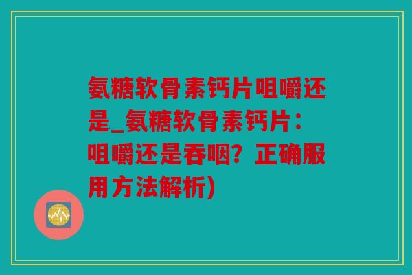 氨糖软骨素钙片咀嚼还是_氨糖软骨素钙片：咀嚼还是吞咽？正确服用方法解析)