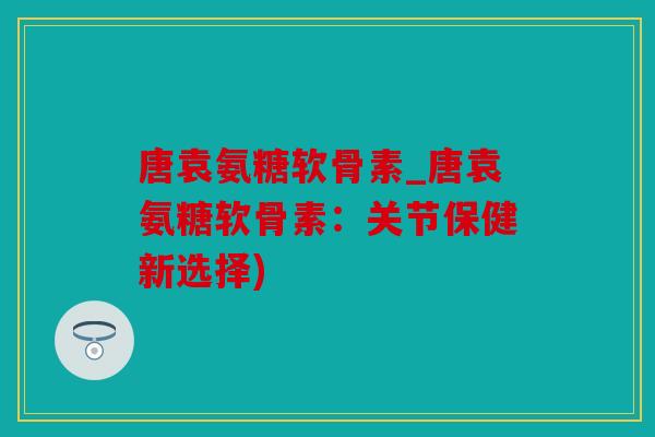 唐袁氨糖软骨素_唐袁氨糖软骨素：关节保健新选择)