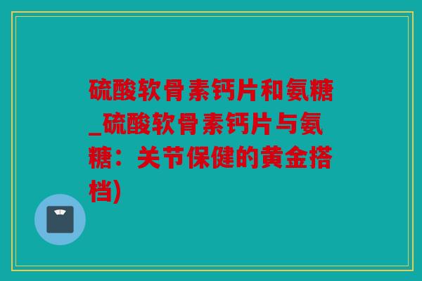硫酸软骨素钙片和氨糖_硫酸软骨素钙片与氨糖：关节保健的黄金搭档)