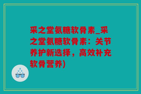 采之堂氨糖软骨素_采之堂氨糖软骨素：关节养护新选择，高效补充软骨营养)