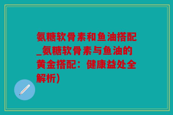 氨糖软骨素和鱼油搭配_氨糖软骨素与鱼油的黄金搭配：健康益处全解析)