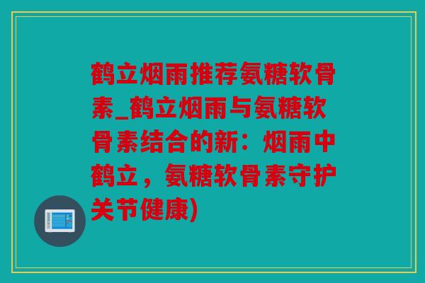 鹤立烟雨推荐氨糖软骨素_鹤立烟雨与氨糖软骨素结合的新：烟雨中鹤立，氨糖软骨素守护关节健康)