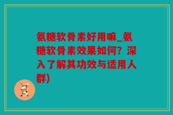 氨糖软骨素好用嘛_氨糖软骨素效果如何？深入了解其功效与适用人群)