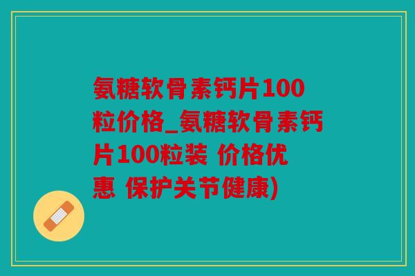 氨糖软骨素钙片100粒价格_氨糖软骨素钙片100粒装 价格优惠 保护关节健康)