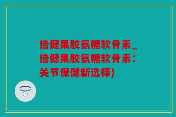倍健果胶氨糖软骨素_倍健果胶氨糖软骨素：关节保健新选择)