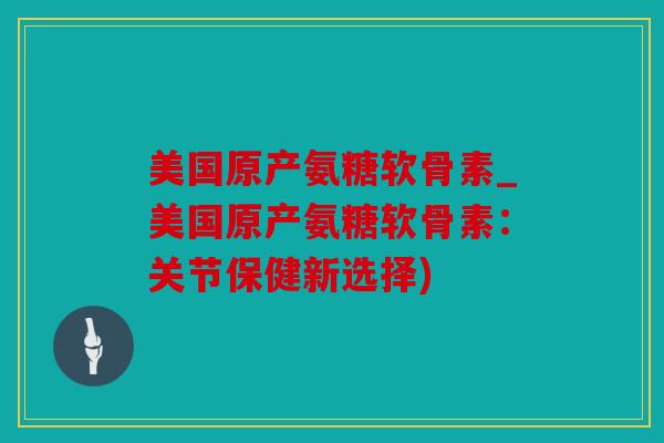 美国原产氨糖软骨素_美国原产氨糖软骨素:关节保健新选择) 美国原产氨糖软骨素_美国原产氨糖软骨素:关节保健新选择)