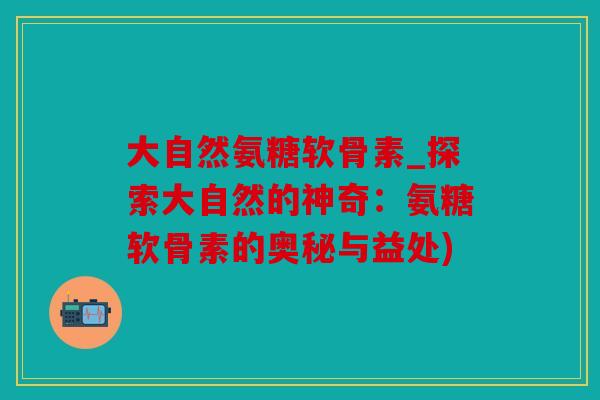 大自然氨糖软骨素_探索大自然的神奇：氨糖软骨素的奥秘与益处)