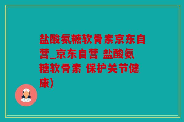 盐酸氨糖软骨素京东自营_京东自营 盐酸氨糖软骨素 保护关节健康)