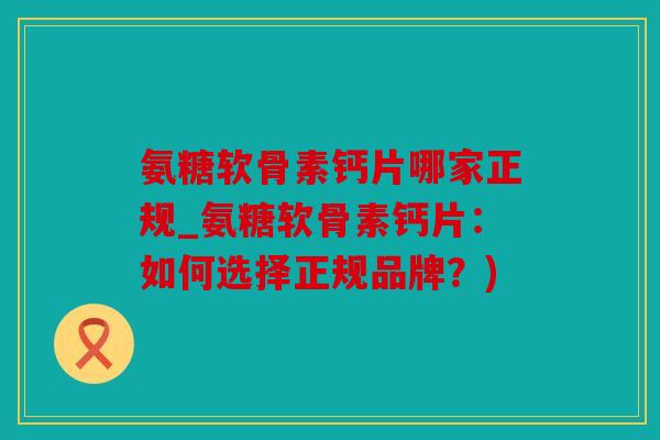 氨糖软骨素钙片哪家正规_氨糖软骨素钙片：如何选择正规品牌？)