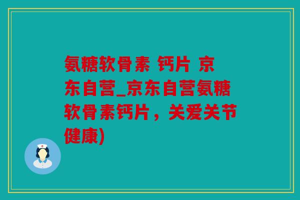氨糖软骨素 钙片 京东自营_京东自营氨糖软骨素钙片，关爱关节健康)