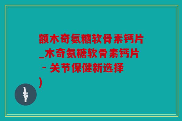 额木奇氨糖软骨素钙片_木奇氨糖软骨素钙片 - 关节保健新选择)