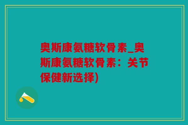 奥斯康氨糖软骨素_奥斯康氨糖软骨素：关节保健新选择)