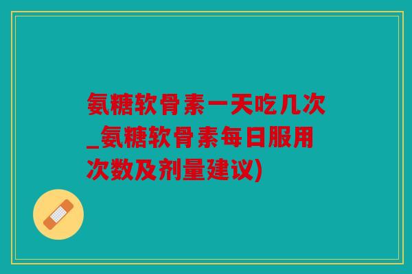氨糖软骨素一天吃几次_氨糖软骨素每日服用次数及剂量建议)