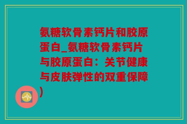 氨糖软骨素钙片和胶原蛋白_氨糖软骨素钙片与胶原蛋白：关节健康与皮肤弹性的双重保障)
