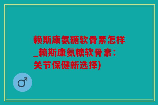 赖斯康氨糖软骨素怎样_赖斯康氨糖软骨素：关节保健新选择)