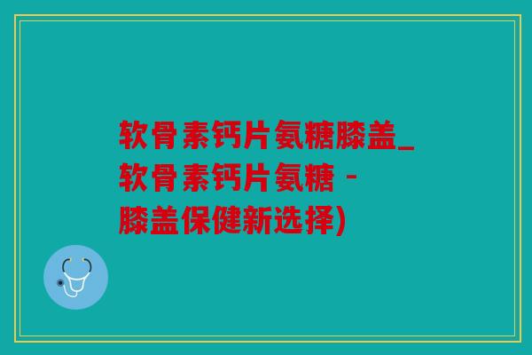 软骨素钙片氨糖膝盖_软骨素钙片氨糖 - 膝盖保健新选择)