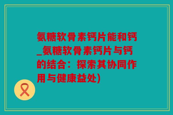氨糖软骨素钙片能和钙_氨糖软骨素钙片与钙的结合：探索其协同作用与健康益处)