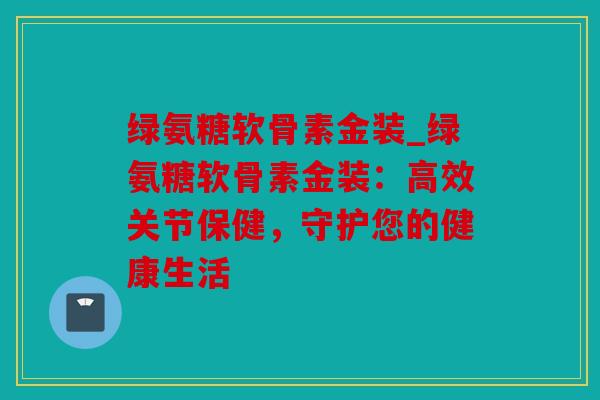绿氨糖软骨素金装_绿氨糖软骨素金装：高效关节保健，守护您的健康生活