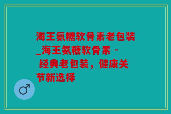 海王氨糖软骨素老包装_海王氨糖软骨素 - 经典老包装，健康关节新选择