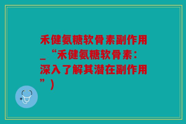 禾健氨糖软骨素副作用_“禾健氨糖软骨素：深入了解其潜在副作用”)