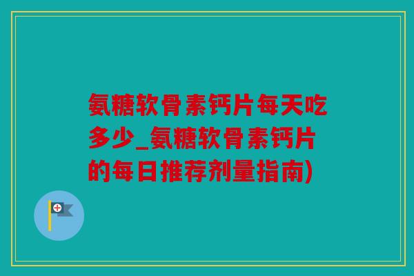 氨糖软骨素钙片每天吃多少_氨糖软骨素钙片的每日推荐剂量指南)