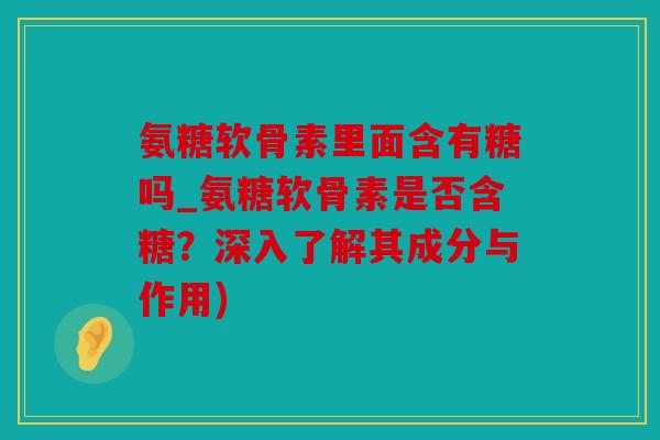 氨糖软骨素里面含有糖吗_氨糖软骨素是否含糖？深入了解其成分与作用)