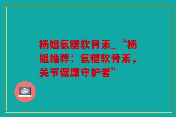 杨姐氨糖软骨素_“杨姐推荐：氨糖软骨素，关节健康守护者”
