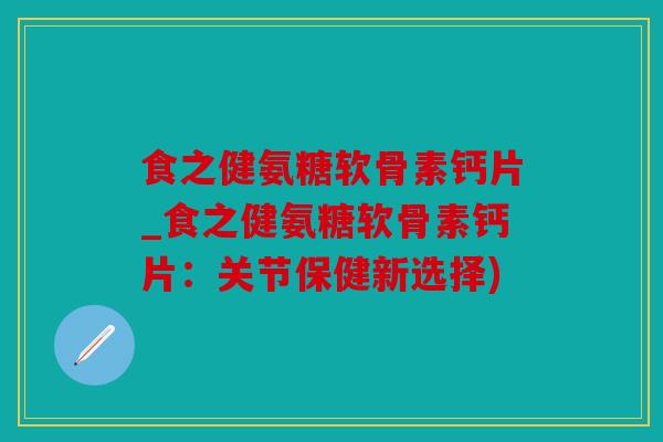 食之健氨糖软骨素钙片_食之健氨糖软骨素钙片：关节保健新选择)