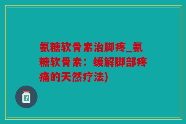 氨糖软骨素治脚疼_氨糖软骨素：缓解脚部疼痛的天然疗法)