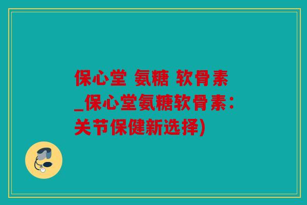 保心堂 氨糖 软骨素_保心堂氨糖软骨素：关节保健新选择)