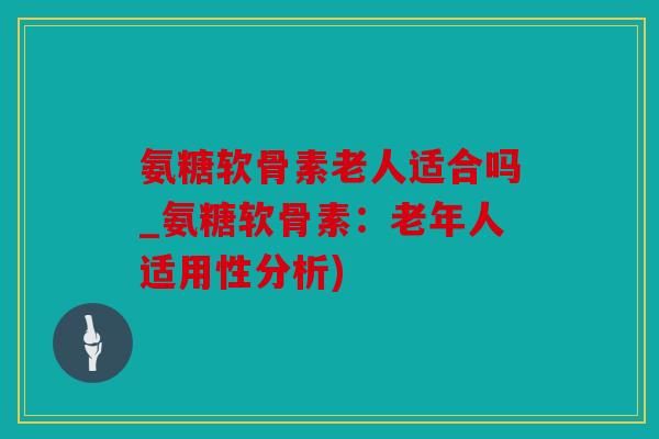 氨糖软骨素老人适合吗_氨糖软骨素：老年人适用性分析)