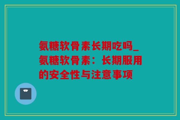 氨糖软骨素长期吃吗_氨糖软骨素：长期服用的安全性与注意事项