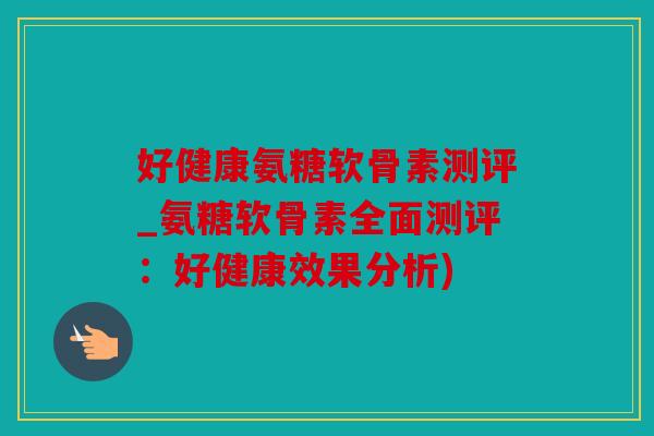 好健康氨糖软骨素测评_氨糖软骨素全面测评：好健康效果分析)