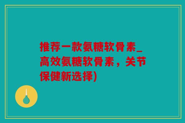 推荐一款氨糖软骨素_高效氨糖软骨素，关节保健新选择)