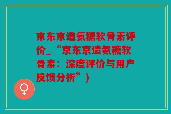 京东京造氨糖软骨素评价_“京东京造氨糖软骨素：深度评价与用户反馈分析”)