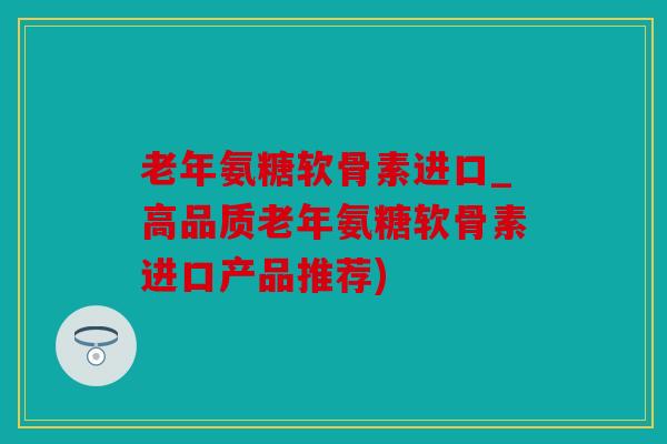 老年氨糖软骨素进口_高品质老年氨糖软骨素进口产品推荐)