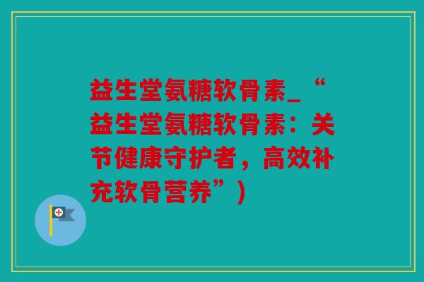 益生堂氨糖软骨素_“益生堂氨糖软骨素：关节健康守护者，高效补充软骨营养”)