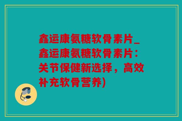 鑫运康氨糖软骨素片_鑫运康氨糖软骨素片：关节保健新选择，高效补充软骨营养)