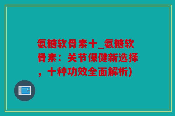 氨糖软骨素十_氨糖软骨素：关节保健新选择，十种功效全面解析)