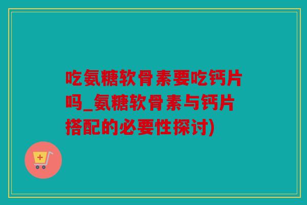 吃氨糖软骨素要吃钙片吗_氨糖软骨素与钙片搭配的必要性探讨)